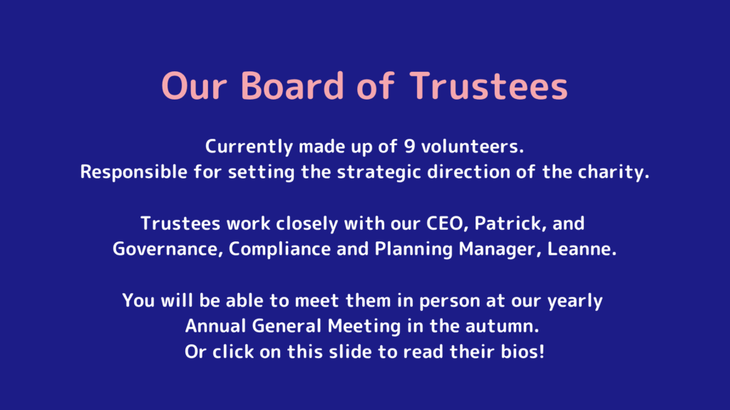 Currently made up of 9 volunteers. Responsible for setting the strategic direction of the charity. Trustees work closely with our CEO, Patrick, and Governance Compliance and Planning Manager, Leanne. You will be able to meet them in person at our yearly Annual General Meeting in the autumn. Or click on this slide to read their bios!
