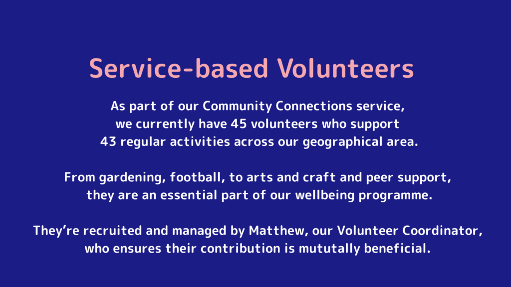 As part of our Community Connections service, we currently have 45 volunteers who support 43 regular activities across our geographical area. From gardening, football, to arts and craft and peer support, they are an essential part of our wellbeing programme. They’re recruited and managed by Matthew, our Volunteer Coordinator, who ensures their contribution is mututally beneficial.